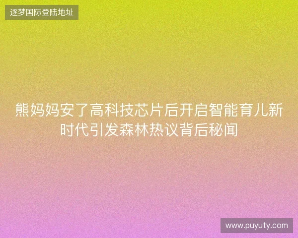 熊妈妈安了高科技芯片后开启智能育儿新时代引发森林热议背后秘闻