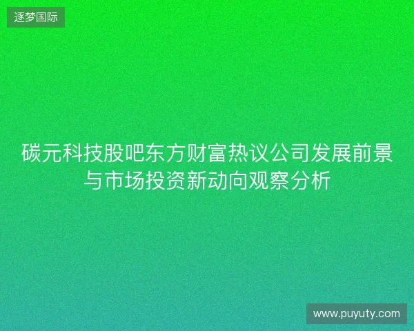 碳元科技股吧东方财富热议公司发展前景与市场投资新动向观察分析 碳元科技股吧东方财富热议公司发展前景与市场投资新动向观察分析