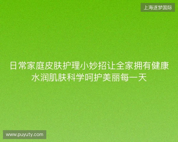 日常家庭皮肤护理小妙招让全家拥有健康水润肌肤科学呵护美丽每一天