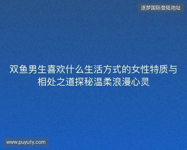 双鱼男生喜欢什么生活方式的女性特质与相处之道探秘温柔浪漫心灵 双鱼男生喜欢什么生活方式的女性特质与相处之道探秘温柔浪漫心灵