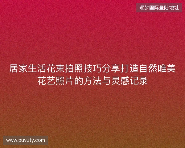 居家生活花束拍照技巧分享打造自然唯美花艺照片的方法与灵感记录 居家生活花束拍照技巧分享打造自然唯美花艺照片的方法与灵感记录